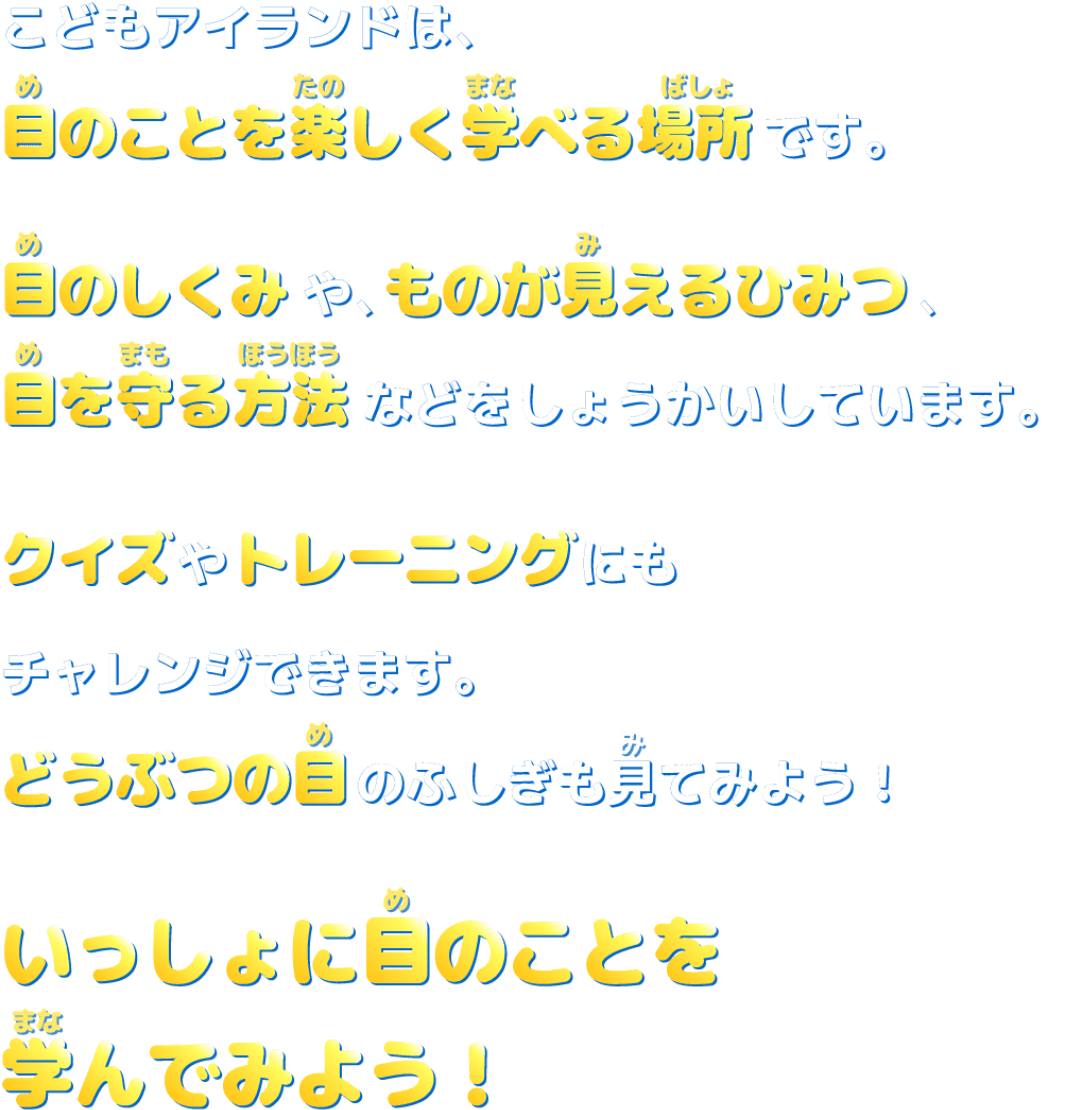 こどもアイランドは、目のことを楽しく学べる場所です。目のしくみやものが見えるひみつ、目を守る方法などをしょうかいしています。クイズやトレーニングにもチャレンジできます。どうぶつの目のふしぎも見てみよう！いっしょに目のことを学んでみよう！